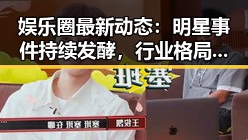 娱乐圈最新动态：明星事件持续发酵，行业格局微妙变化
