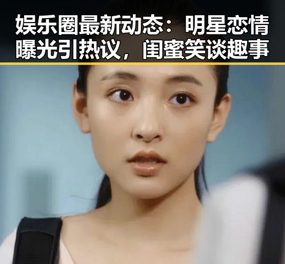 娱乐圈最新动态：明星恋情曝光引热议，闺蜜笑谈趣事